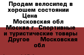 Продам велосипед в хорошем состоянии › Цена ­ 5 000 - Московская обл., Москва г. Спортивные и туристические товары » Другое   . Московская обл.